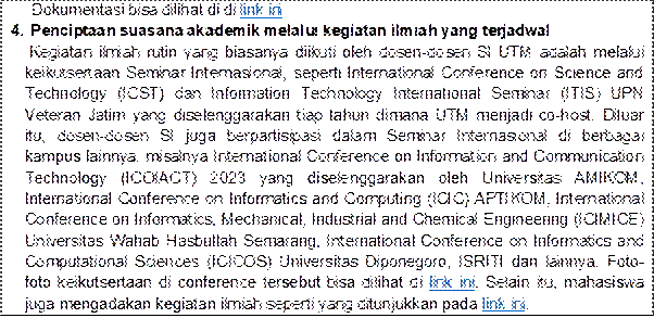 Dokumentasi bisa dilihat di di link ini
4. Penciptaan suasana akademik melalui kegiatan ilmiah yang terjadwal
Kegiatan ilmiah rutin yang biasanya diikuti oleh dosen-dosen SI UTM adalah melalui keikutsertaan Seminar Internasional, seperti International Conference on Science and Technology (ICST) dan Information Technology International Seminar (ITIS) UPN Veteran Jatim yang diselenggarakan tiap tahun dimana UTM menjadi co-host. Diluar itu, dosen-dosen SI juga berpartisipasi dalam Seminar Internasional di berbagai kampus lainnya, misalnya International Conference on Information and Communication Technology (ICOIACT) 2023 yang diselenggarakan oleh Universitas AMIKOM, International Conference on Informatics and Computing (ICIC) APTIKOM, International Conference on Informatics, Mechanical, Industrial and Chemical Engineering (ICIMICE) Universitas Wahab Hasbullah Semarang, International Conference on Informatics and Computational Sciences (ICICOS) Universitas Diponegoro, ISRITI dan lainnya. Foto- foto keikutsertaan di conference tersebut bisa dilihat di link ini. Selain itu, mahasiswa juga mengadakan kegiatan ilmiah seperti yang ditunjukkan pada link ini.
