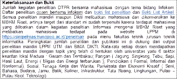 Keterlaksanaan dan Bukti
Jumlah kegiatan penelitian DTPR bersama mahasiswa dengan tema bidang Infokom. Daftar penelitian dosen bertema infokom dan bukti list penelitian dan Bukti List Artikel. Semua penelitian mandiri maupun Dikti melibatkan mahasiswa dan dikonversikan ke MBKM Riset, artinya target dari standart ini sudah terpenuhi karena terdapat mahasiswa yang dilibatkan dalam kegiatan penelitian. Informasi mengenai MBKM Riset yang melibatkan	mahasiswa	terdapat	pada	website	LPPM	di https://simpelmas.trunojoyo.ac.id/penelitian pada menu fakultas teknik jurusan teknik informatika. Peningkatan jumlah penelitian dan publikasi ini di dukung dari output penelitian mandiri LPPM UTM dan BIMA DIKTI. Rata-rata setiap dosen mendapatkan penelitian mandiri dengan topik yang telah di tentukan oleh universitas yaitu 6 sektor kearifan lokal Madura : Garam dan Tembakau; Pangan ( Jagung, Singkong, Tebu, Sapi, Hasil Laut; Energi ( Migas dan Energi terbarukan ); Pendidikan ( Formal, Informal dan Nonformal); Sosial, Tenaga Kerja dan Wanita; Pariwisata dan Ekonomi Kreatif ( Seni, Bahasa, Budaya, Jamu, Batik, Kuliner, Infrastruktur, Tata Ruang, Lingkungan, Pulau  Pulau Kecil, Teknologi)
